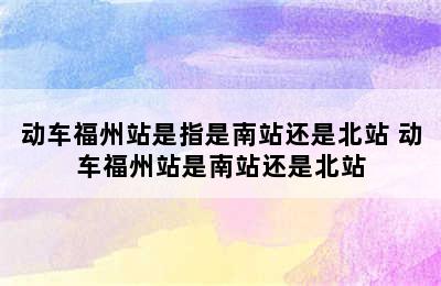 动车福州站是指是南站还是北站 动车福州站是南站还是北站